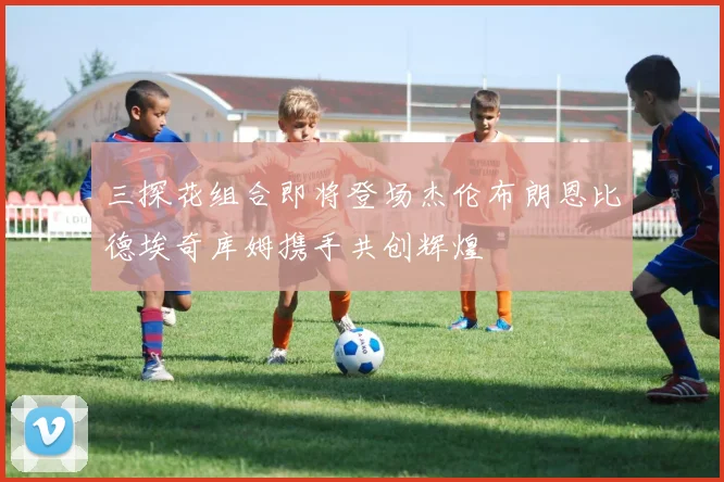 三探花组合即将登场杰伦布朗恩比德埃奇库姆携手共创辉煌