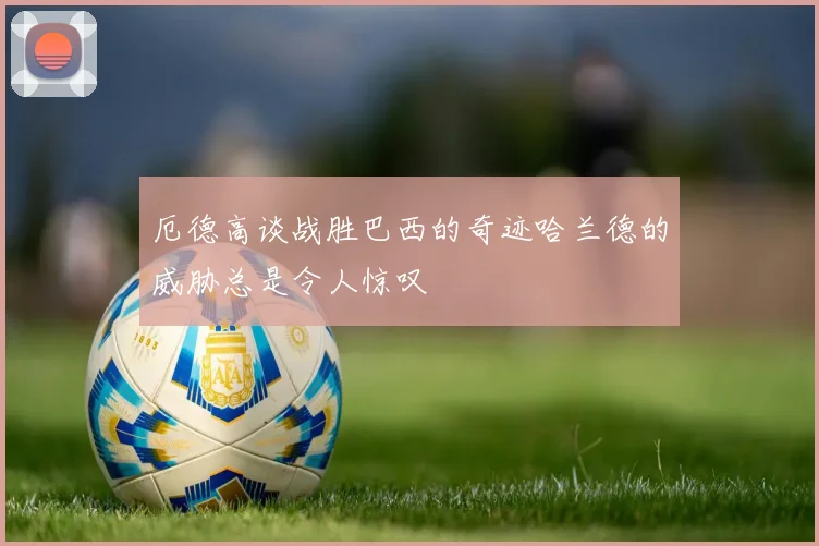 厄德高谈战胜巴西的奇迹哈兰德的威胁总是令人惊叹