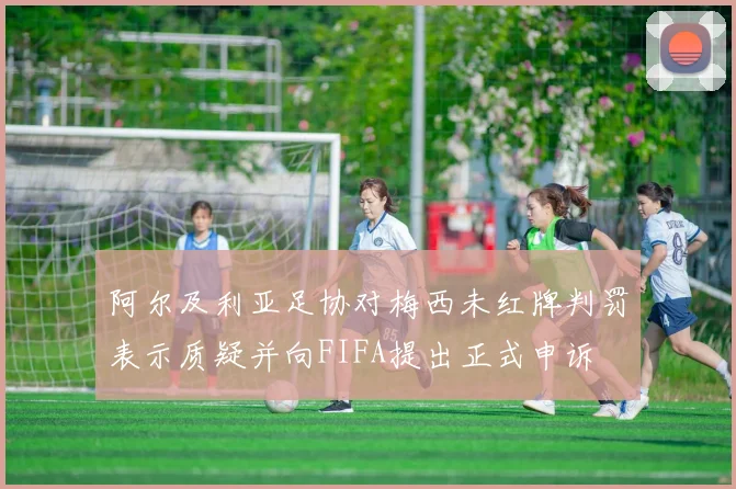 阿尔及利亚足协对梅西未红牌判罚表示质疑并向FIFA提出正式申诉