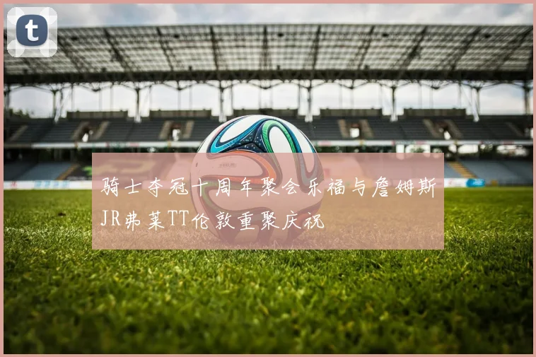 骑士夺冠十周年聚会乐福与詹姆斯JR弗莱TT伦敦重聚庆祝