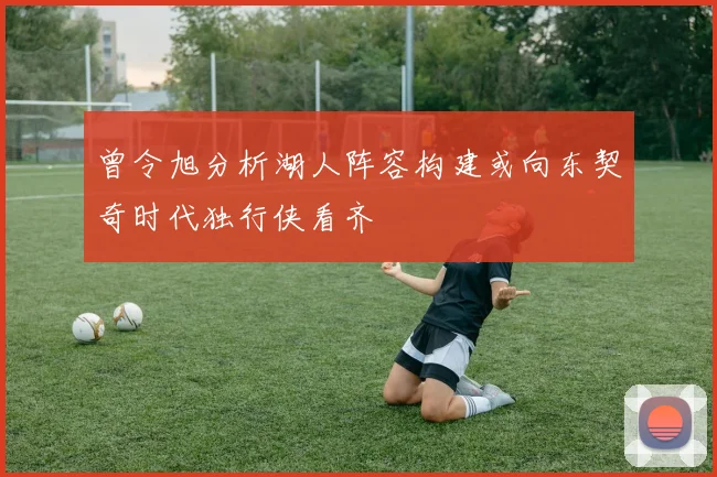 曾令旭分析湖人阵容构建或向东契奇时代独行侠看齐