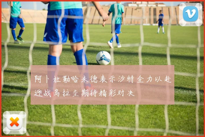 阿卜杜勒哈米德表示沙特全力以赴迎战乌拉圭期待精彩对决