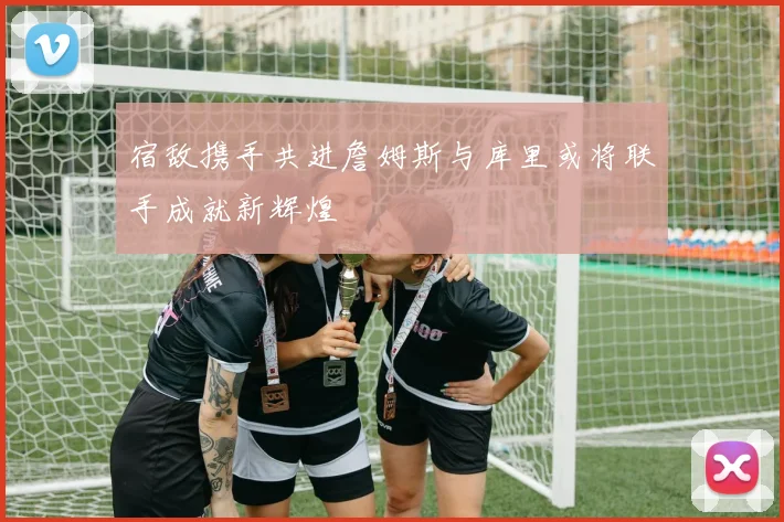 宿敌携手共进詹姆斯与库里或将联手成就新辉煌