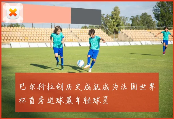 巴尔科拉创历史成就成为法国世界杯首秀进球最年轻球员