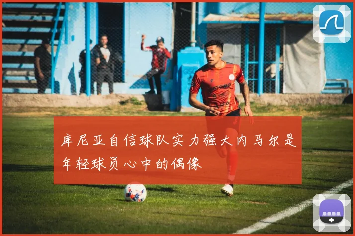 库尼亚自信球队实力强大内马尔是年轻球员心中的偶像