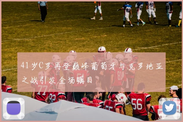 41岁C罗再登巅峰葡萄牙与克罗地亚之战引发全场瞩目