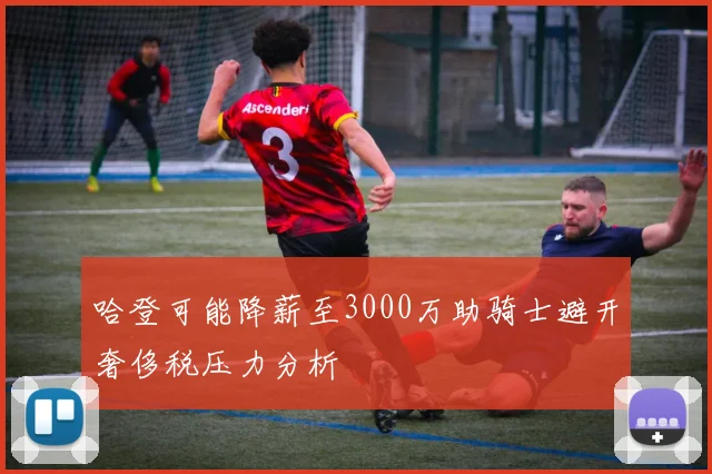 哈登可能降薪至3000万助骑士避开奢侈税压力分析