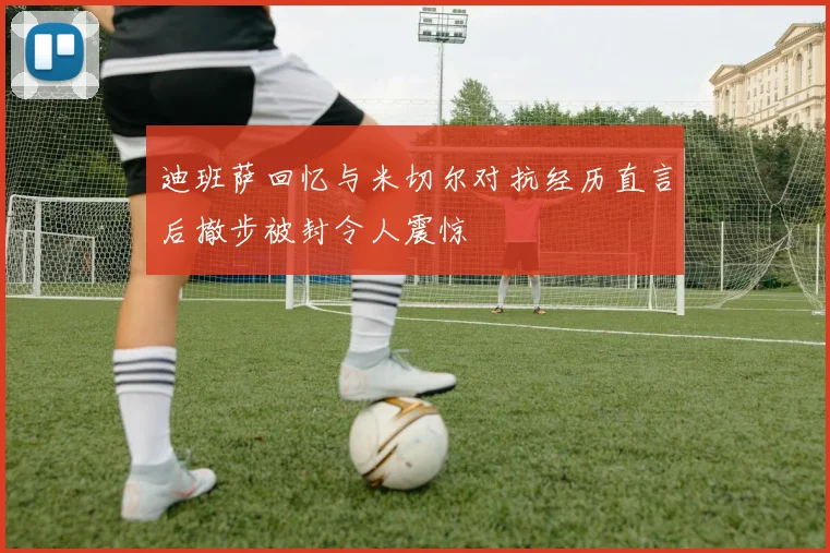 迪班萨回忆与米切尔对抗经历直言后撤步被封令人震惊