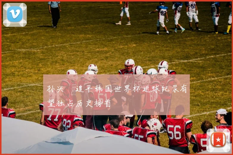 孙兴慜追平韩国世界杯进球纪录有望独占历史榜首